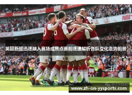 英超新援迅速融入赛场成焦点赛前速递解析各队变化走势前景