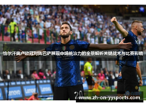 恰尔汗奥卢欧冠对阵巴萨展现中场统治力的全景解析关键战术与比赛影响