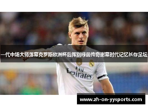 一代中场大师落幕克罗斯欧洲杯后挥别绿茵传奇谢幕时代记忆长存足坛 一代中场大师落幕克罗斯欧洲杯后挥别绿茵传奇谢幕时代记忆长存足坛
