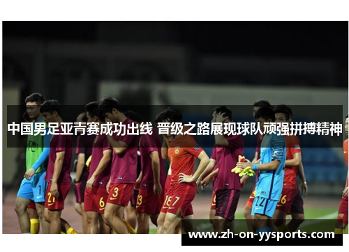 中国男足亚青赛成功出线 晋级之路展现球队顽强拼搏精神 中国男足亚青赛成功出线 晋级之路展现球队顽强拼搏精神