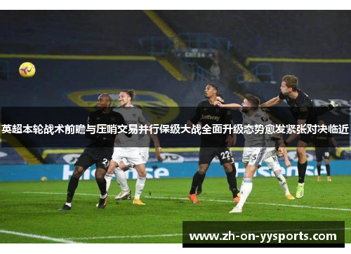 英超本轮战术前瞻与压哨交易并行保级大战全面升级态势愈发紧张对决临近